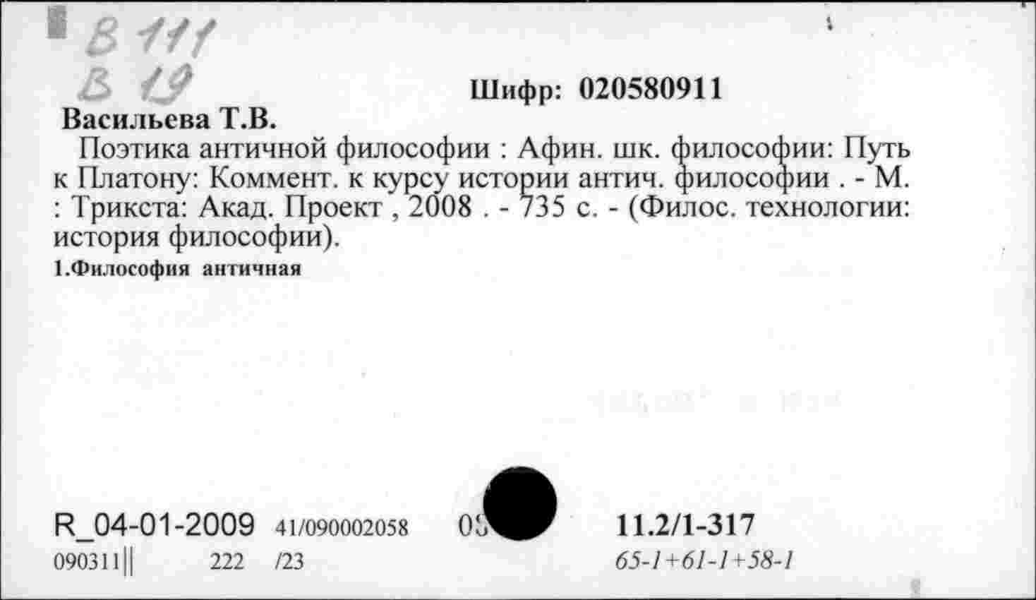 ﻿■ В W
Шифр: 020580911
Васильева Т.В.
Поэтика античной философии : Афин. шк. философии: Путь к Платону: Коммент, к курсу истории антич. философии . - М. : Трикста: Акад. Проект , 2008 . - 735 с. - (Филос. технологии: история философии).
1.Философия античная
R_04-01-2009 41/090002058
0903111|	222 /23
11.2/1-317
65-1+61-1+58-1